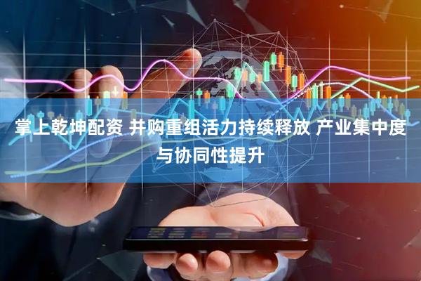 掌上乾坤配资 并购重组活力持续释放 产业集中度与协同性提升
